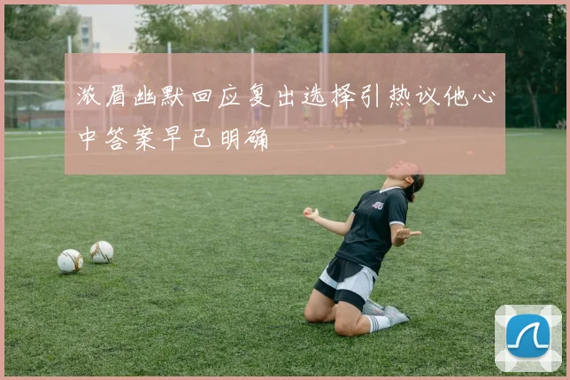 浓眉幽默回应复出选择引热议他心中答案早已明确