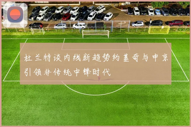 杜兰特谈内线新趋势约基奇与申京引领非传统中锋时代