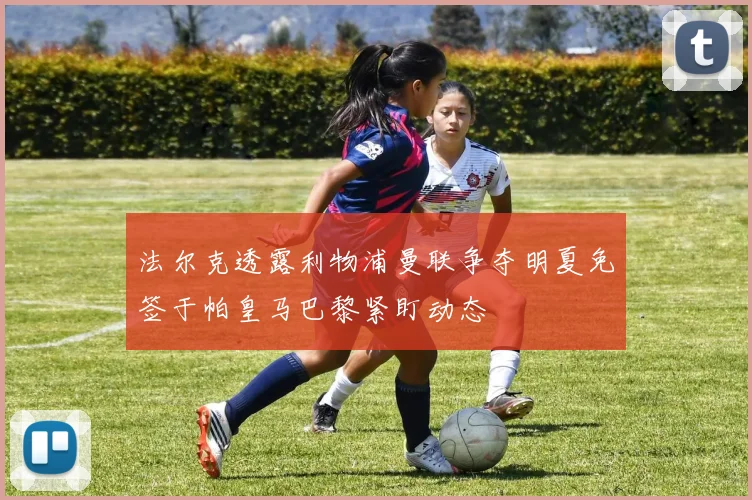 法尔克透露利物浦曼联争夺明夏免签于帕皇马巴黎紧盯动态