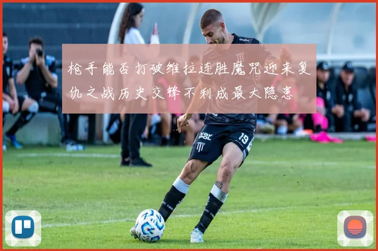枪手能否打破维拉连胜魔咒迎来复仇之战历史交锋不利成最大隐患
