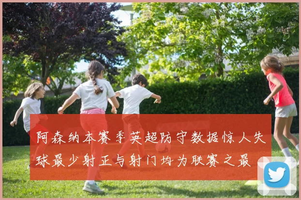 阿森纳本赛季英超防守数据惊人失球最少射正与射门均为联赛之最