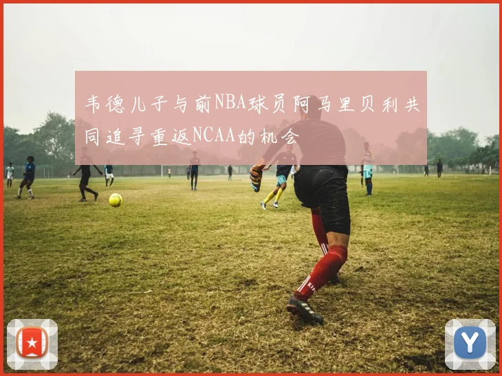 韦德儿子与前NBA球员阿马里贝利共同追寻重返NCAA的机会