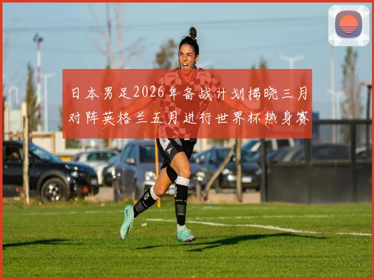 日本男足2026年备战计划揭晓三月对阵英格兰五月进行世界杯热身赛