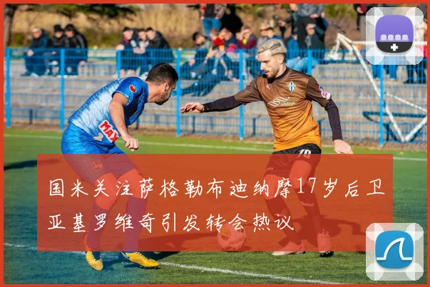 国米关注萨格勒布迪纳摩17岁后卫亚基罗维奇引发转会热议