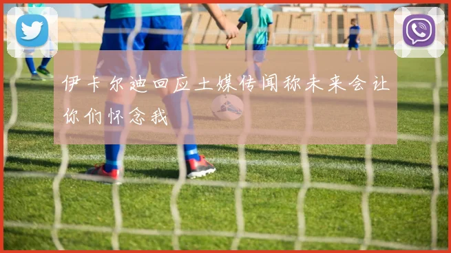伊卡尔迪回应土媒传闻称未来会让你们怀念我