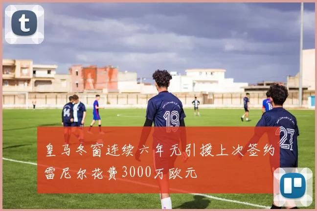 皇马冬窗连续六年无引援上次签约雷尼尔花费3000万欧元