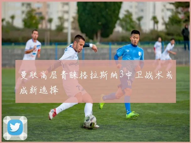 曼联高层青睐格拉斯纳3中卫战术或成新选择