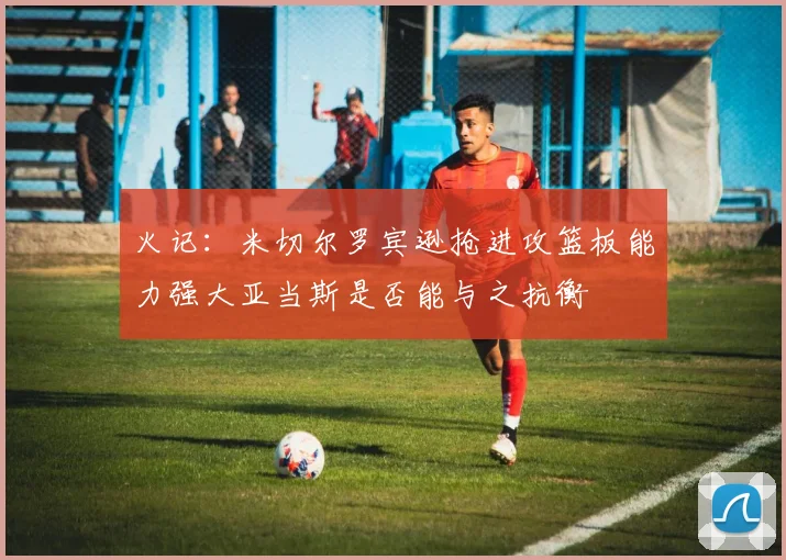 火记：米切尔罗宾逊抢进攻篮板能力强大亚当斯是否能与之抗衡