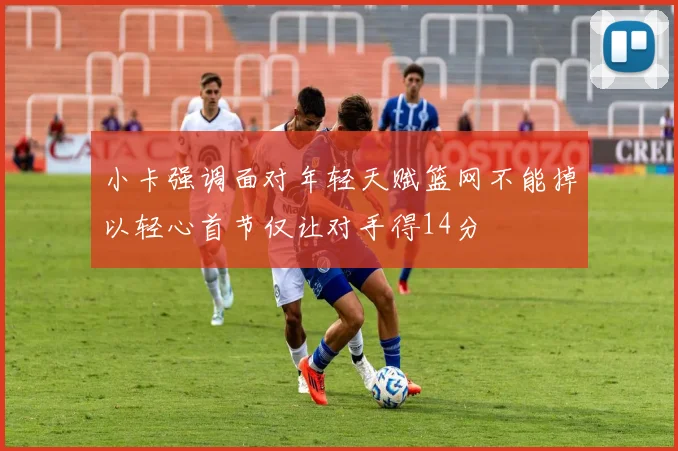 小卡强调面对年轻天赋篮网不能掉以轻心首节仅让对手得14分
