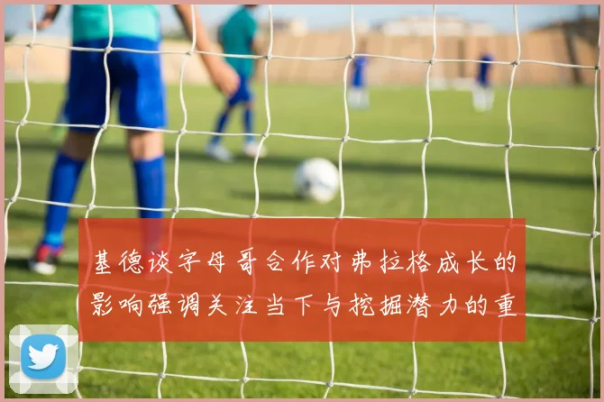 基德谈字母哥合作对弗拉格成长的影响强调关注当下与挖掘潜力的重要性
