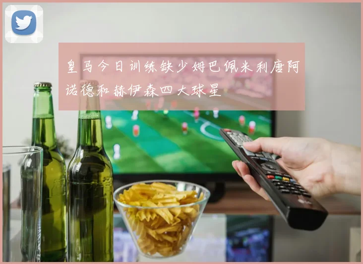 皇马今日训练缺少姆巴佩米利唐阿诺德和赫伊森四大球星