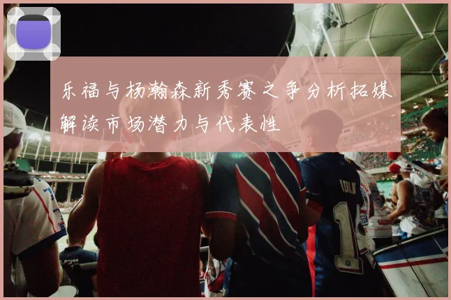 乐福与杨瀚森新秀赛之争分析拓媒解读市场潜力与代表性