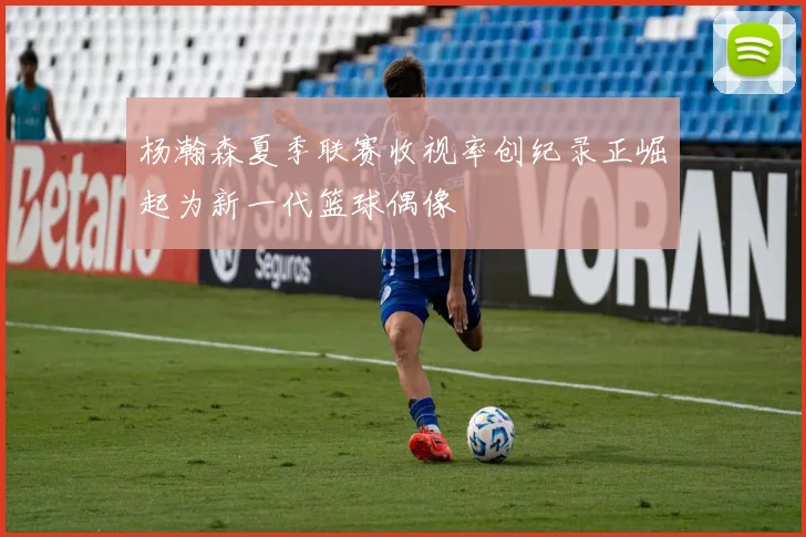 杨瀚森夏季联赛收视率创纪录正崛起为新一代篮球偶像