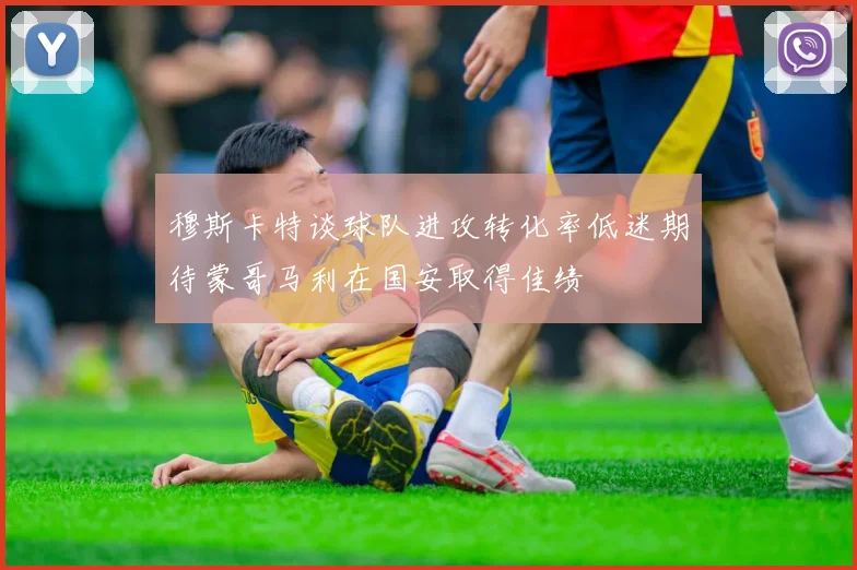 穆斯卡特谈球队进攻转化率低迷期待蒙哥马利在国安取得佳绩