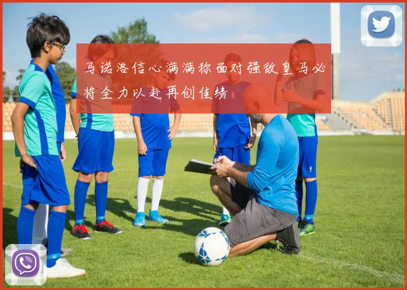 马诺洛信心满满称面对强敌皇马必将全力以赴再创佳绩